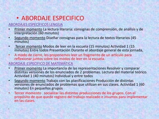 • ABORDAJE ESPECIFICO
ABORDAJES ESPECÍFICOS LENGUA
• Primer momento La lectura literaria: consignas de comprensión, de análisis y de
interpretación (60 minutos)
• Segundo momento Diseñar consignas para la lectura de textos literarios (45
minutos)
• Tercer momento Modos de leer en la escuela (15 minutos) Actividad 1 (15
minutos) Entre todos Presentación Durante el abordaje general de esta jornada,
• A modo de cierre, les proponemos leer un fragmento de un artículo para
reflexionar juntos sobre los modos de leer en la escuela.
ABORDAJE ESPECIFICO DE MATEMÁTICA
• Primer momento La importancia de las representaciones Resolver y comparar
distintas versiones de los enunciados de 2 problemas. Lectura del material teórico.
Actividad 1 (40 minutos) Individual y entre todos
• Segundo momento Trabajo con las planificaciones Producción de distintas
versiones de enunciados de problemas que utilizan en sus clases. Actividad 1 (60
minutos) En pequeños grupos
• Tercer momento socializar las distintas producciones de los grupos. Con el
propósito de que quede registro del trabajo realizado e insumos para implementar
en las clases.
•
 