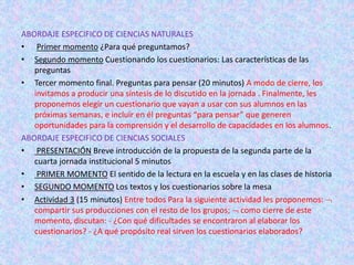 ABORDAJE ESPECIFICO DE CIENCIAS NATURALES
• Primer momento ¿Para qué preguntamos?
• Segundo momento Cuestionando los cuestionarios: Las características de las
preguntas
• Tercer momento final. Preguntas para pensar (20 minutos) A modo de cierre, los
invitamos a producir una síntesis de lo discutido en la jornada . Finalmente, les
proponemos elegir un cuestionario que vayan a usar con sus alumnos en las
próximas semanas, e incluir en él preguntas “para pensar” que generen
oportunidades para la comprensión y el desarrollo de capacidades en los alumnos.
ABORDAJE ESPECIFICO DE CIENCIAS SOCIALES
• PRESENTACIÓN Breve introducción de la propuesta de la segunda parte de la
cuarta jornada institucional 5 minutos
• PRIMER MOMENTO El sentido de la lectura en la escuela y en las clases de historia
• SEGUNDO MOMENTO Los textos y los cuestionarios sobre la mesa
• Actividad 3 (15 minutos) Entre todos Para la siguiente actividad les proponemos: 
compartir sus producciones con el resto de los grupos;  como cierre de este
momento, discutan: - ¿Con qué dificultades se encontraron al elaborar los
cuestionarios? - ¿A qué propósito real sirven los cuestionarios elaborados?
 
