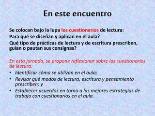 En este encuentro
Se colocan bajo la lupa los cuestionarios de lectura:
Para qué se diseñan y aplican en el aula?
Qué tipo de prácticas de lectura y de escritura prescriben,
guían o pautan sus consignas?
En esta jornada, se propone reflexionar sobre los cuestionarios
de lectura:
• Identificar cómo se utilizan en el aula;
• Revisar qué modos de lectura, escritura y pensamiento
prescriben; y
• Establecer acuerdos en torno a las mejores estrategias de
trabajo con cuestionarios en el aula.
 