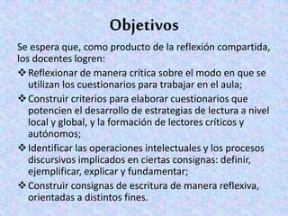 Objetivos
Se espera que, como producto de la reflexión compartida,
los docentes logren:
Reflexionar de manera crítica sobre el modo en que se
utilizan los cuestionarios para trabajar en el aula;
Construir criterios para elaborar cuestionarios que
potencien el desarrollo de estrategias de lectura a nivel
local y global, y la formación de lectores críticos y
autónomos;
Identificar las operaciones intelectuales y los procesos
discursivos implicados en ciertas consignas: definir,
ejemplificar, explicar y fundamentar;
Construir consignas de escritura de manera reflexiva,
orientadas a distintos fines.
 