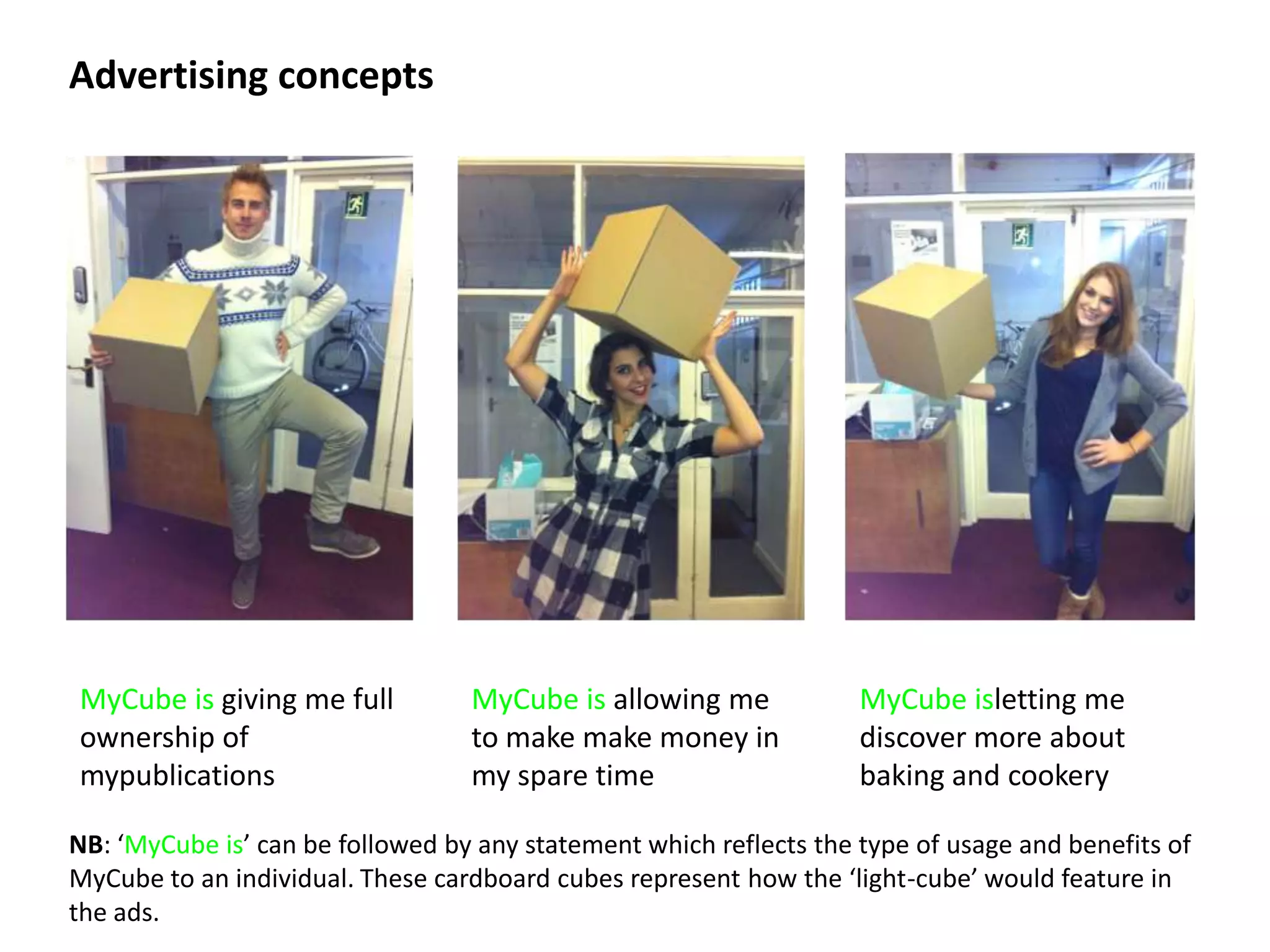 Advertising concepts




MyCube is giving me full          MyCube is allowing me             MyCube isletting me
ownership of                      to make make money in             discover more about
mypublications                    my spare time                     baking and cookery

NB: ‘MyCube is’ can be followed by any statement which reflects the type of usage and benefits of
MyCube to an individual. These cardboard cubes represent how the ‘light-cube’ would feature in
the ads.
 