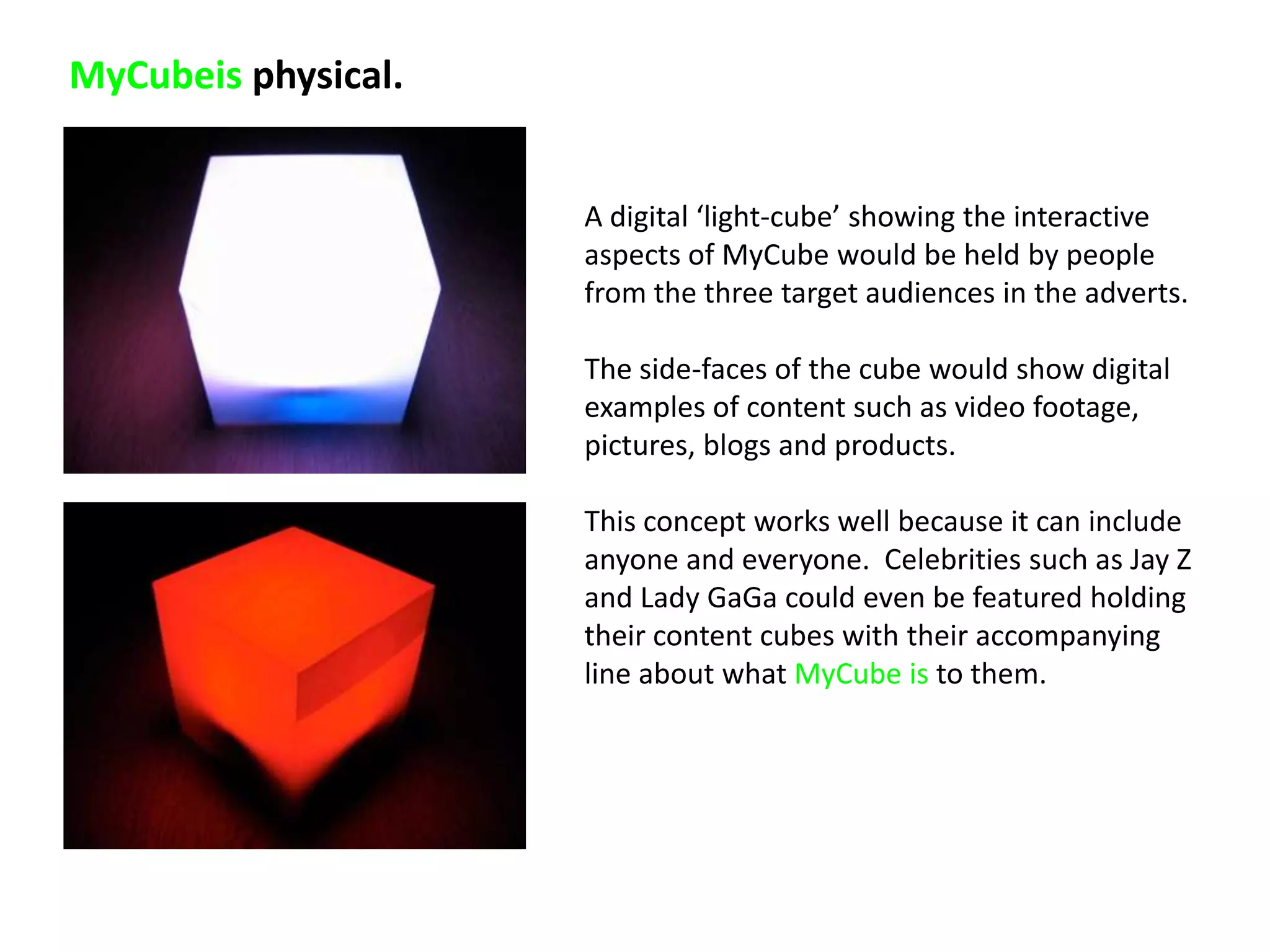 MyCubeis physical.


                     A digital ‘light-cube’ showing the interactive
                     aspects of MyCube would be held by people
                     from the three target audiences in the adverts.

                     The side-faces of the cube would show digital
                     examples of content such as video footage,
                     pictures, blogs and products.

                     This concept works well because it can include
                     anyone and everyone. Celebrities such as Jay Z
                     and Lady GaGa could even be featured holding
                     their content cubes with their accompanying
                     line about what MyCube is to them.
 