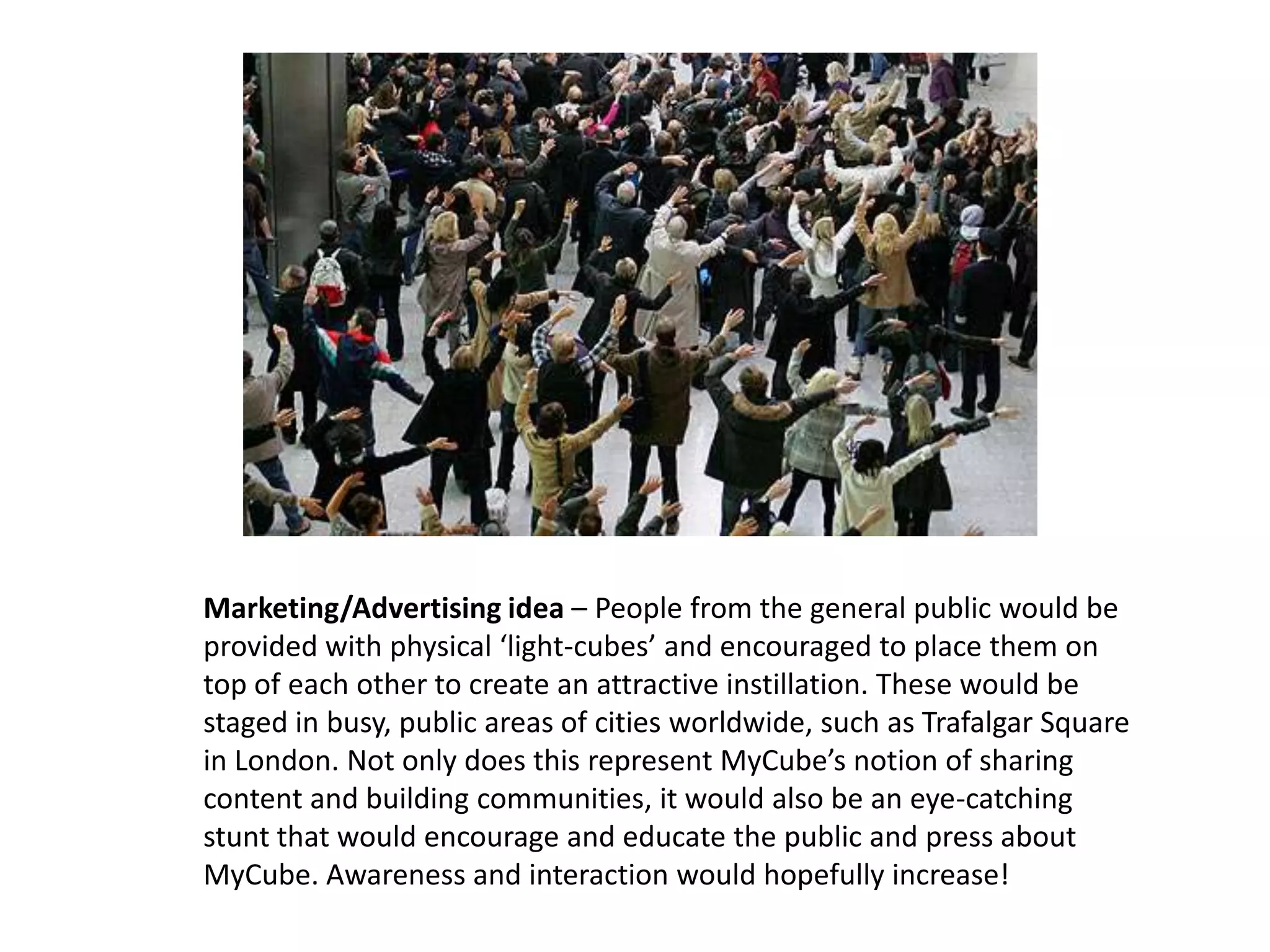 Marketing/Advertising idea – People from the general public would be
provided with physical ‘light-cubes’ and encouraged to place them on
top of each other to create an attractive instillation. These would be
staged in busy, public areas of cities worldwide, such as Trafalgar Square
in London. Not only does this represent MyCube’s notion of sharing
content and building communities, it would also be an eye-catching
stunt that would encourage and educate the public and press about
MyCube. Awareness and interaction would hopefully increase!
 