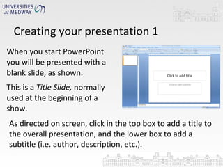 Creating your presentation 1 When you start PowerPoint you will be presented with a blank slide, as shown. This is a  Title Slide,  normally used at the beginning of a show. As directed on screen, click in the top box to add a title to the overall presentation, and the lower box to add a subtitle (i.e. author, description, etc.). 
