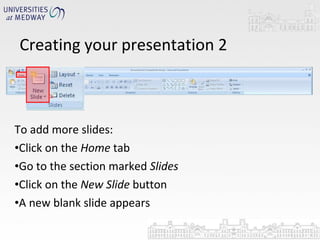 Creating your presentation 2 To add more slides: Click on the  Home  tab Go to the section marked  Slides Click on the  New Slide  button A new blank slide appears 
