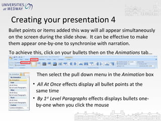 Bullet points or items added this way will all appear simultaneously on the screen during the slide show.  It can be effective to make them appear one-by-one to synchronise with narration. Creating your presentation 4 To achieve this, click on your bullets then on the  Animations  tab... Then select the pull down menu in the  Animation  box  All At Once  effects display all bullet points at the same time By 1 st  Level Paragraphs  effects displays bullets one-by-one when you click the mouse 