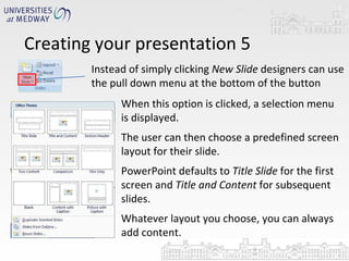 Creating your presentation 5 Instead of simply clicking  New Slide  designers can use the pull down menu at the bottom of the button  When this option is clicked, a selection menu is displayed. The user can then choose a predefined screen layout for their slide. PowerPoint defaults to  Title Slide  for the first screen and  Title and Content  for subsequent slides.  Whatever layout you choose, you can always add content. 
