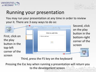 Running your presentation You may run your presentation at any time in order to review your it. There are 3 easy ways to do so:  First, click on the play button in the top-left corner of the screen Second, click on the play button in the bottom-right corner of the screen Third, press the F5 key on the keyboard Pressing the Esc key when running a presentation will return you to the development screen  