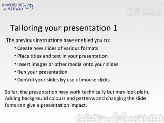 Tailoring your presentation 1 The previous instructions have enabled you to: Create new slides of various formats Place titles and text in your presentation Insert images or other media onto your slides Run your presentation Control your slides by use of mouse clicks So far, the presentation may work technically but may look plain. Adding background colours and patterns and changing the slide fonts can give a presentation impact. 