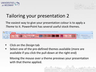 Tailoring your presentation 2 The easiest way to give your presentation colour is to apply a  Theme  to it. PowerPoint has several useful stock themes. Click on the  Design  tab Select one of the pre-defined themes available (more are available if you click the pull-down at the right end) Moving the mouse over a theme previews your presentation with that theme applied. 