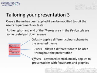 Tailoring your presentation 3 Once a theme has been applied it can be modified to suit the user’s requirements or taste.  At the right-hand end of the  Themes  area in the  Design  tab are some useful pull down menus  Colors  – apply a different colour scheme to the selected theme  Fonts  – allows a different font to be used throughout the presentation Effects  – advanced control, mainly applies to presentations with flowcharts and graphics 