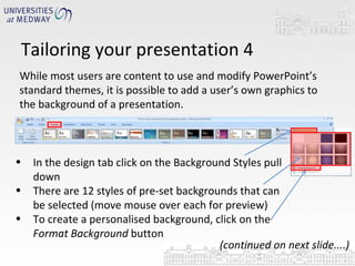 Tailoring your presentation 4 While most users are content to use and modify PowerPoint’s standard themes, it is possible to add a user’s own graphics to the background of a presentation.  In the design tab click on the Background Styles pull down There are 12 styles of pre-set backgrounds that can be selected (move mouse over each for preview) To create a personalised background, click on the  Format Background  button (continued on next slide....) 