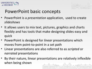 PowerPoint basic concepts  PowerPoint is a  presentation  application,  used to create  slideshows It allows users to mix text, pictures, graphics and charts flexibly and has tools that make designing slides easy and quick PowerPoint is designed for  linear  presentations which moves from point-to-point in a set path Linear presentations are also referred to as  scripted  or  narrated  presentations By their nature, linear presentations are relatively inflexible when being shown 
