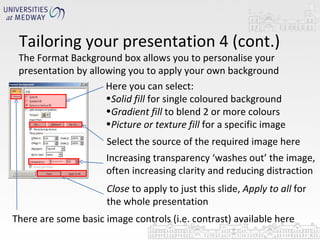 Tailoring your presentation 4 (cont.) The Format Background box allows you to personalise your presentation by allowing you to apply your own background  Here you can select: Solid fill  for single coloured background Gradient fill  to blend 2 or more colours Picture or texture fill  for a specific image Select the source of the required image here Increasing transparency ‘washes out’ the image, often increasing clarity and reducing distraction Close  to apply to just this slide,  Apply to all  for the whole presentation There are some basic image controls (i.e. contrast) available here  