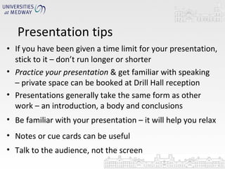 Presentation tips If you have been given a time limit for your presentation, stick to it – don’t run longer or shorter Practice your presentation  & get familiar with speaking – private space can be booked at Drill Hall reception Presentations generally take the same form as other work – an introduction, a body and conclusions Be familiar with your presentation – it will help you relax Notes or cue cards can be useful  Talk to the audience, not the screen 