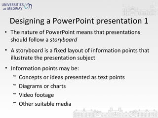 The nature of PowerPoint means that presentations should follow a  storyboard Designing a PowerPoint presentation 1 A storyboard is a fixed layout of information points that illustrate the presentation subject Information points may be: Concepts or ideas presented as text points Diagrams or charts Video footage Other suitable media 