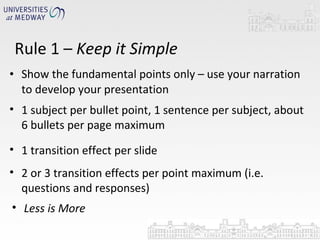 Show the fundamental points only – use your narration to develop your presentation Rule 1 –  Keep it Simple 1 subject per bullet point, 1 sentence per subject, about 6 bullets per page maximum 1 transition effect per slide 2 or 3 transition effects per point maximum (i.e. questions and responses) Less is More 