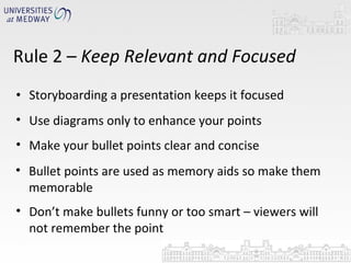 Storyboarding a presentation keeps it focused Rule 2 –  Keep Relevant and Focused Use diagrams only to enhance your points Make your bullet points clear and concise Bullet points are used as memory aids so make them memorable Don’t make bullets funny or too smart – viewers will not remember the point 
