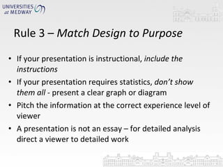 If your presentation is instructional,  include the instructions If your presentation requires statistics,  don’t show them all -  present a clear graph or diagram Pitch the information at the correct experience level of viewer A presentation is not an essay – for detailed analysis direct a viewer to detailed work Rule 3 –  Match Design to Purpose 