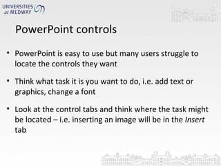 PowerPoint controls PowerPoint is easy to use but many users struggle to locate the controls they want Think what task it is you want to do, i.e. add text or graphics, change a font Look at the control tabs and think where the task might be located – i.e. inserting an image will be in the  Insert  tab 