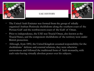 • The United Arab Emirates was formed from the group of tribally
organized Arabian Peninsula sheikhdoms along the southern coast of the
Persian Gulf and the northwestern coast of the Gulf of Oman.
• Prior to independence, the UAE was Trucial Oman, also known as the
Trucial States, and the component sheikhdoms of the territory were under
British protection.
• Although, from 1892, the United Kingdom assumed responsibility for the
sheikhdoms´ defense and external relations, they were otherwise
autonomous and followed the traditional form of Arab monarchy, with
each ruler having virtually absolute power over his subjects.
UAE HISTORY
 