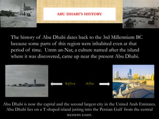 Abu Dhabi is now the capital and the second largest city in the United Arab Emirates.
Abu Dhabi lies on a T-shaped island jutting into the Persian Gulf from the central
western coast.
ABU DHABI'S HISTORY
Before After
The history of Abu Dhabi dates back to the 3rd Millennium BC
because some parts of this region were inhabited even at that
period of time. Umm an-Nar, a culture named after the island
where it was discovered, came up near the present Abu Dhabi.
 