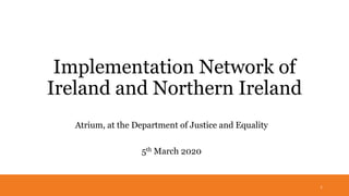 Implementation Network of
Ireland and Northern Ireland
Atrium, at the Department of Justice and Equality
5th March 2020
1
 