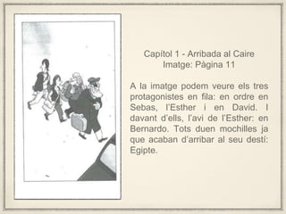 Captol 1 - Arribada al Caire
Imatge: Pgina 11
A la imatge podem veure els tres
protagonistes en fila: en ordre en
Sebas, lEsther i en David. I
davant dells, lavi de lEsther: en
Bernardo. Tots duen mochilles ja
que acaban darribar al seu dest:
Egipte.
 