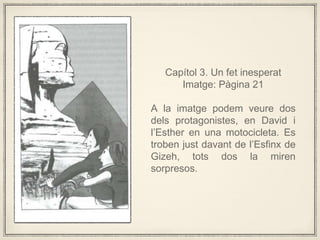 Captol 3. Un fet inesperat
Imatge: Pgina 21
A la imatge podem veure dos
dels protagonistes, en David i
lEsther en una motocicleta. Es
troben just davant de lEsfinx de
Gizeh, tots dos la miren
sorpresos.
 