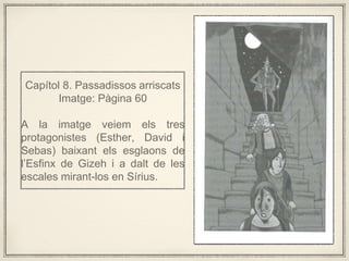 Captol 8. Passadissos arriscats
Imatge: Pgina 60
A la imatge veiem els tres
protagonistes (Esther, David i
Sebas) baixant els esglaons de
lEsfinx de Gizeh i a dalt de les
escales mirant-los en Srius.
 