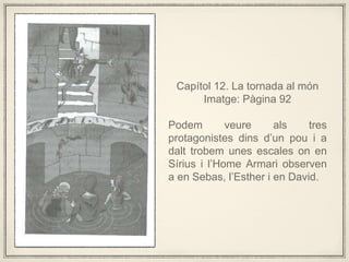 Captol 12. La tornada al mn
Imatge: Pgina 92
Podem veure als tres
protagonistes dins dun pou i a
dalt trobem unes escales on en
Srius i lHome Armari observen
a en Sebas, lEsther i en David.
 