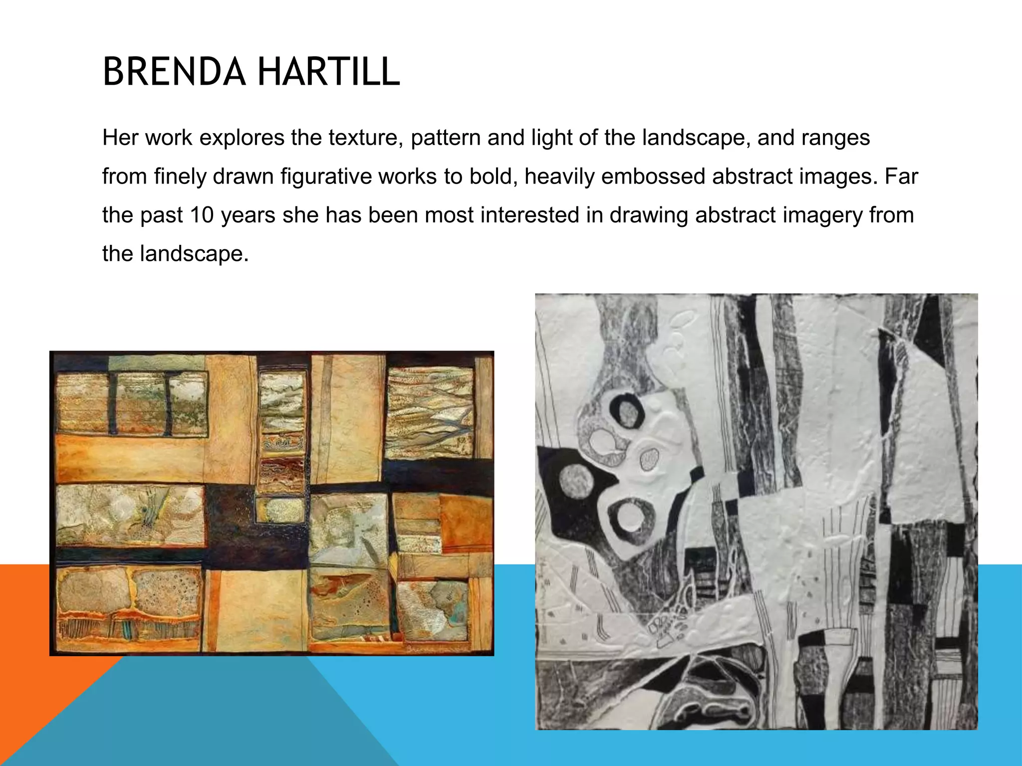 BRENDA HARTILL
Her work explores the texture, pattern and light of the landscape, and ranges
from finely drawn figurative works to bold, heavily embossed abstract images. Far
the past 10 years she has been most interested in drawing abstract imagery from
the landscape.
 