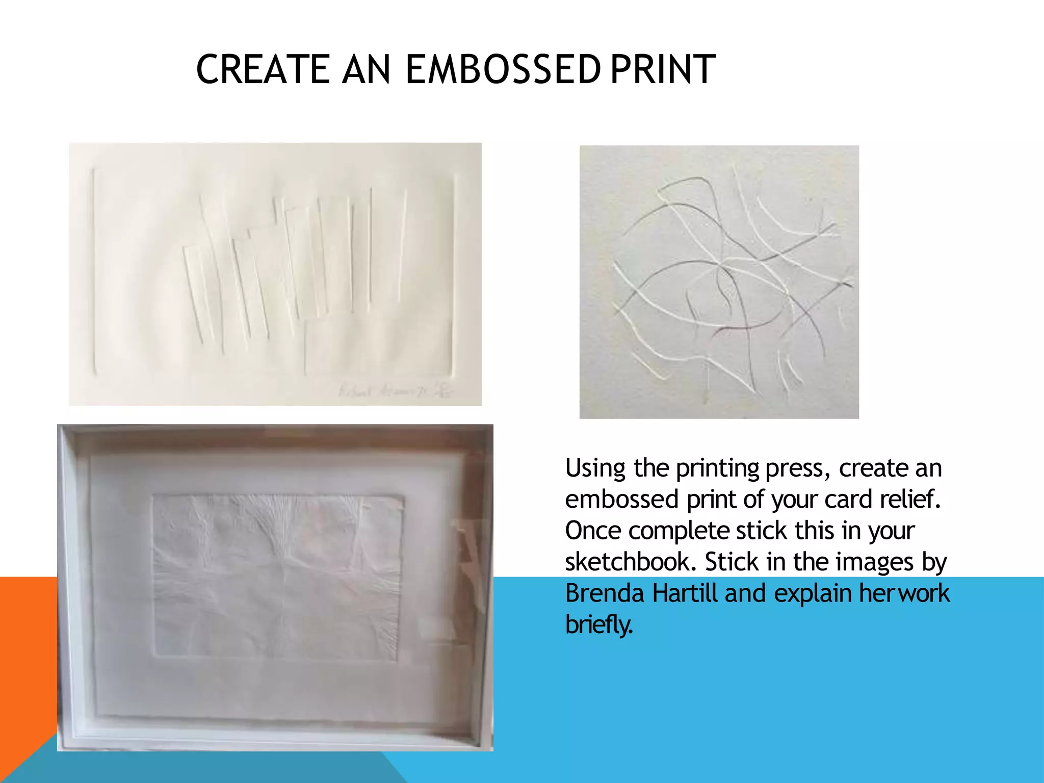 CREATE AN EMBOSSED PRINT
Using the printing press, create an
embossed print of your card relief.
Once complete stick this in your
sketchbook. Stick in the images by
Brenda Hartill and explain herwork
briefly.
 