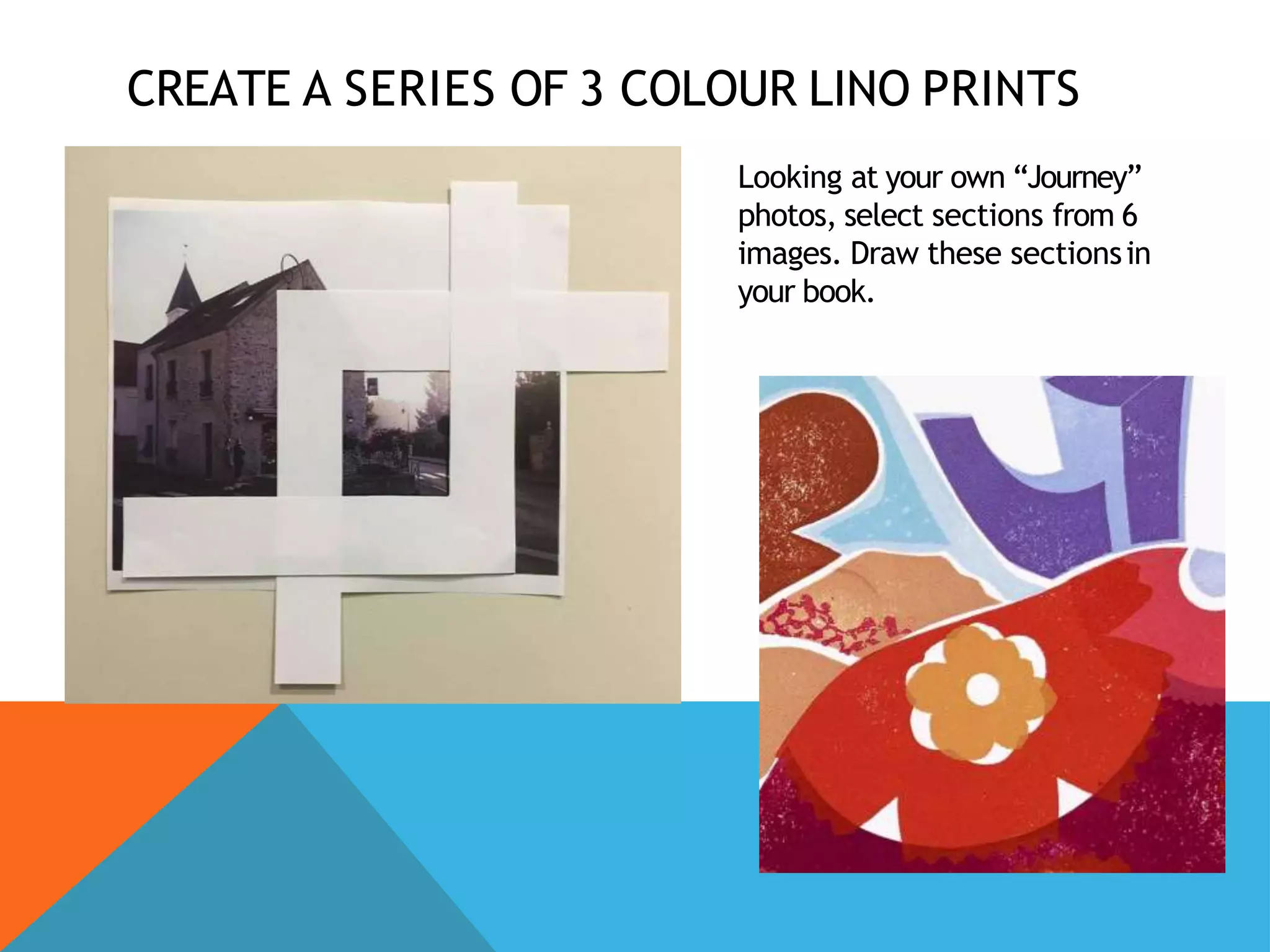 CREATE A SERIES OF 3 COLOUR LINO PRINTS
Looking at your own “Journey”
photos, select sections from 6
images. Draw these sectionsin
your book.
 