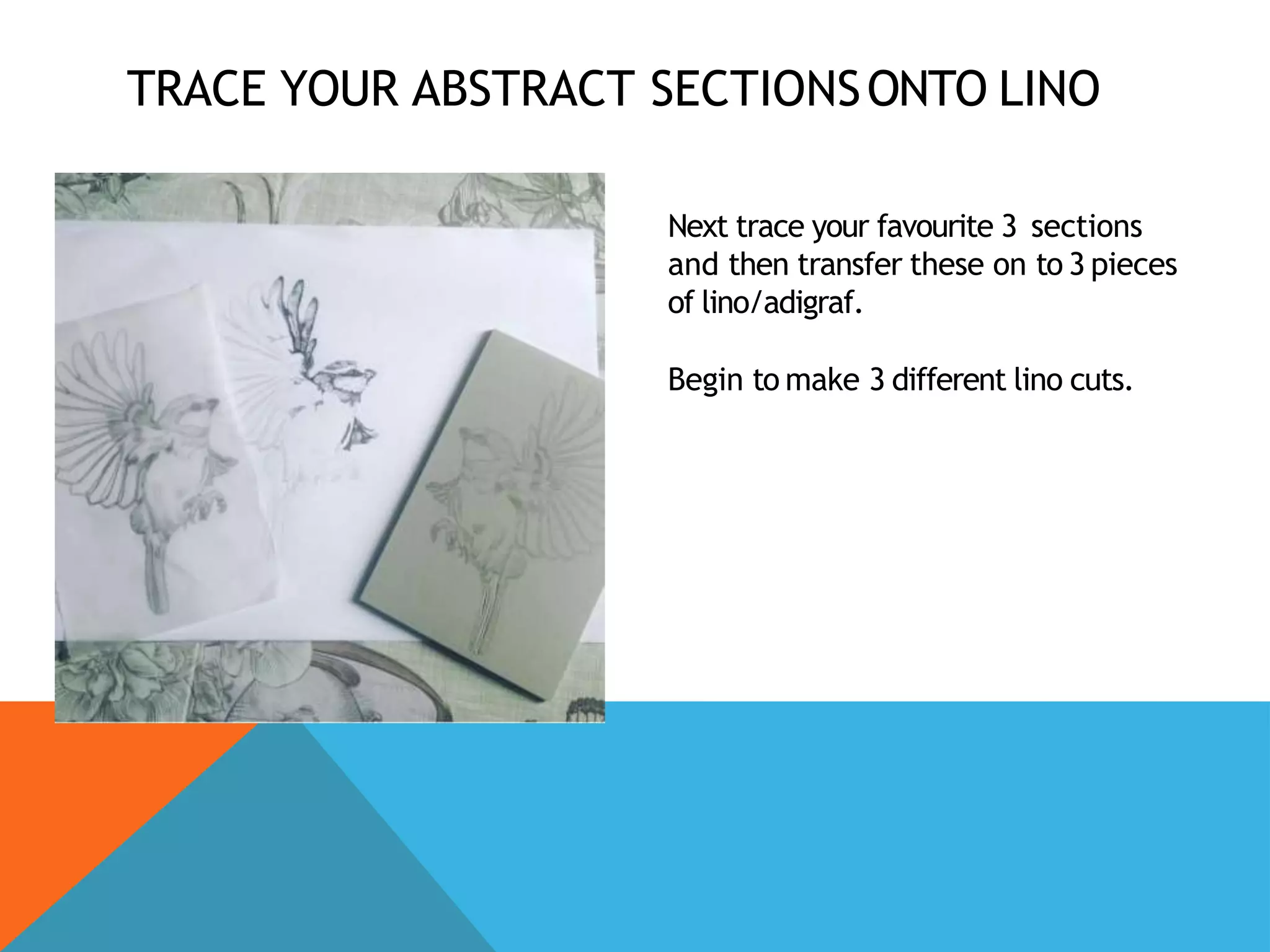 TRACE YOUR ABSTRACT SECTIONSONTO LINO
Next trace your favourite 3 sections
and then transfer these on to 3 pieces
of lino/adigraf.
Begin to make 3 different lino cuts.
 