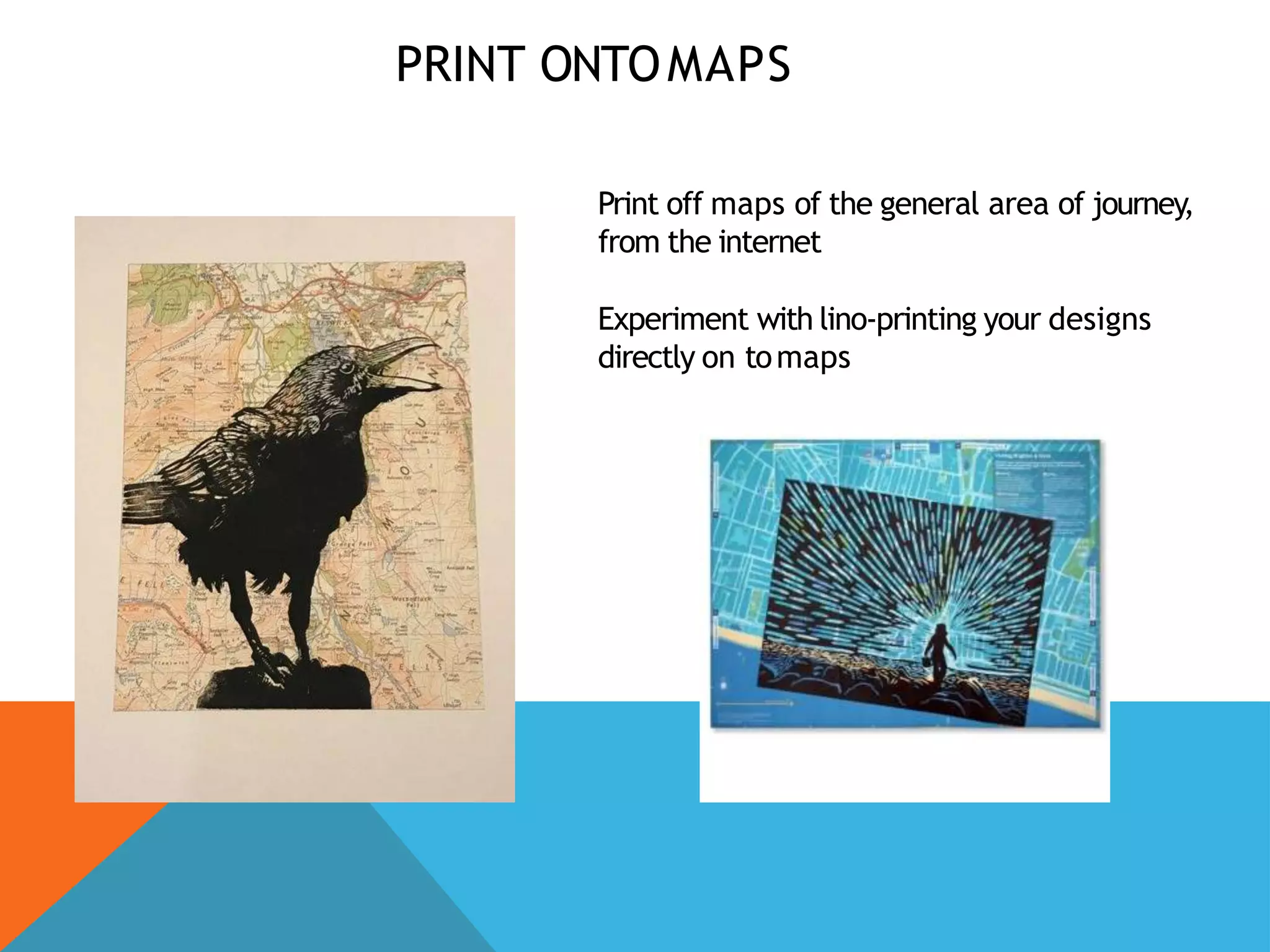 PRINT ONTOMAPS
Print off maps of the general area of journey,
from the internet
Experiment with lino-printing your designs
directly on tomaps
 