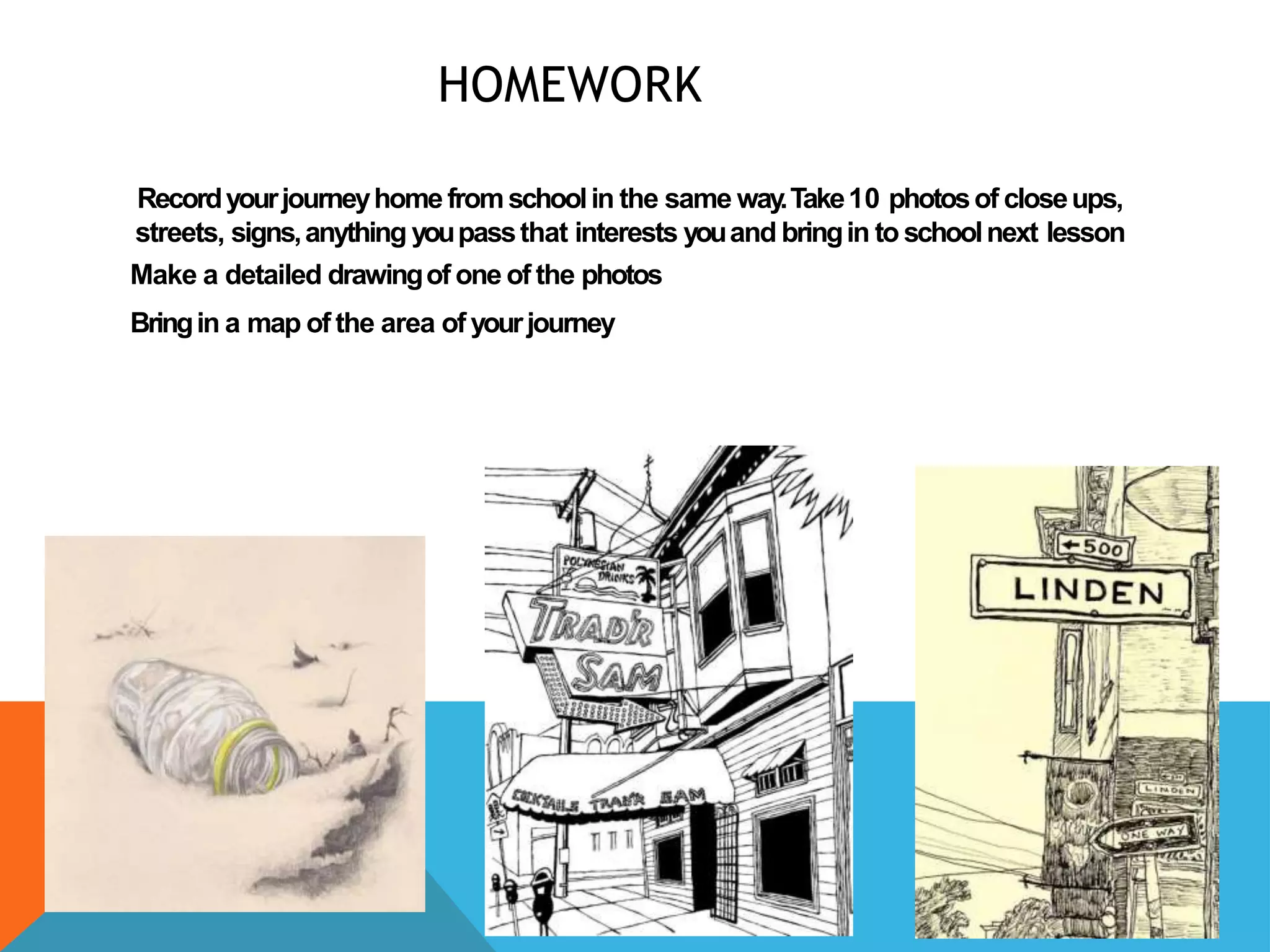 HOMEWORK
Recordyourjourneyhomefromschoolin the same way.Take10 photosof closeups,
streets, signs,anything youpassthat interests youand bringin to schoolnext lesson
Make a detailed drawingof one of the photos
Bringin a map of the area of yourjourney
 
