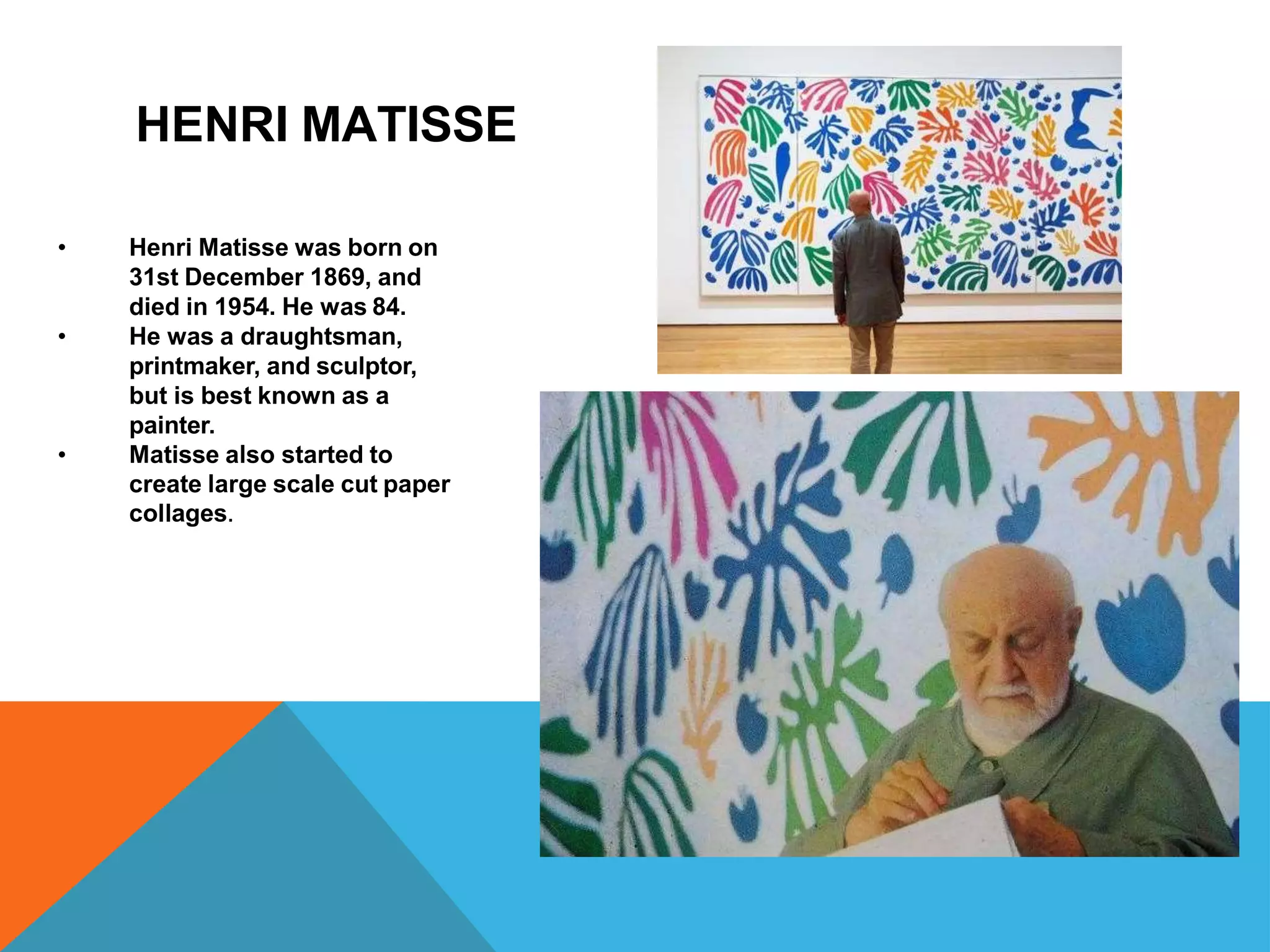 •
•
•
Henri Matisse was born on
31st December 1869, and
died in 1954. He was 84.
He was a draughtsman,
printmaker, and sculptor,
but is best known as a
painter.
Matisse also started to
create large scale cut paper
collages.
HENRI MATISSE
 