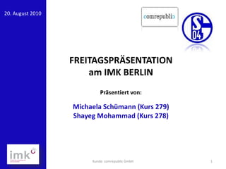 20. August 2010




                  FREITAGSPRÄSENTATION
                      am IMK BERLIN
                           Präsentiert von:

                  Michaela Schümann (Kurs 279)
                  Shayeg Mohammad (Kurs 278)




                       Kunde: comrepublic GmbH   1
 
