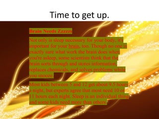 Time to get up.
Brain Needs Zzzzzs
Not only is sleep necessary for your body, it's
important for your brain, too. Though no one is
exactly sure what work the brain does when
you're asleep, some scientists think that the
brain sorts through and stores information,
replaces chemicals, and solves problems while
you snooze.
Most kids between 5 and 12 get about 9.5 hours
a night, but experts agree that most need 10 or
11 hours each night. Sleep is an individual thing
and some kids need more than others.
 