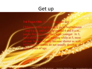 Get up

3-6 Years Old: 10 - 12 hours per day
Children at this age typically go to bed between
7 and 9 p.m. and wake up around 6 and 8 a.m.,
just as they did when they were younger. At 3,
most children are still napping while at 5, most
are not. Naps gradually become shorter as well.
New sleep problems do not usually develop
after 3 years of age.
 