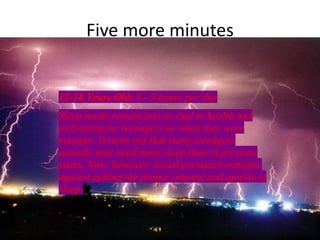 Five more minutes


12-18 Years Old: 8 - 9 hours per day
Sleep needs remain just as vital to health and
well-being for teenagers as when they were
younger. It turns out that many teenagers
actually may need more sleep than in previous
years. Now, however, social pressures conspire
against getting the proper amount and quality of
sleep.
 