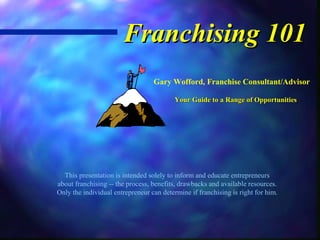 Franchising 101
                                  Gary Wofford, Franchise Consultant/Advisor

                                          Your Guide to a Range of Opportunities




  This presentation is intended solely to inform and educate entrepreneurs
about franchising -- the process, benefits, drawbacks and available resources.
Only the individual entrepreneur can determine if franchising is right for him.
 