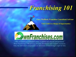 Franchising 101
                                  Gary Wofford, Franchise Consultant/Advisor

                                          Your Guide to a Range of Opportunities




  This presentation is intended solely to inform and educate entrepreneurs
about franchising -- the process, benefits, drawbacks and available resources.
Only the individual entrepreneur can determine if franchising is right for him.
 