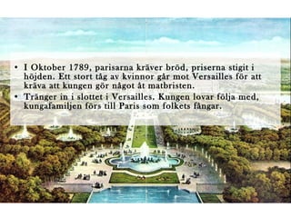 • I Oktober 1789, parisarna kräver bröd, priserna stigit i
höjden. Ett stort tåg av kvinnor går mot Versailles för att
kräva att kungen gör något åt matbristen.
• Tränger in i slottet i Versailles. Kungen lovar följa med,
kungafamiljen förs till Paris som folkets fångar.

 