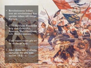 • Revolutionens ledare
tror att revolutionen kan
spridas vidare till övriga
Europa.
• 1792 förklarar Frankrike
krig mot Österrike,
Spanien, Nederländerna
och Storbritannien.
• Usel organisation gör att
de måste ge upp.
• Efter detta införs allmän
värnplikt för alla män
mellan 18-25 år.

 