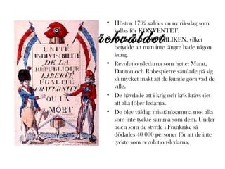 • Hösten 1792 valdes en ny riksdag som
kallas för KONVENTET.
• De inrättade REPUBLIKEN, vilket
betydde att man inte längre hade någon
kung.
• Revolutionsledarna som hette: Marat,
Danton och Robespierre samlade på sig
så mycket makt att de kunde göra vad de
ville.
• De hävdade att i krig och kris krävs det
att alla följer ledarna.
• De blev väldigt misstänksamma mot alla
som inte tyckte samma som dem. Under
tiden som de styrde i Frankrike så
dödades 40 000 personer för att de inte
tyckte som revolutionsledarna.

Skräckväldet

 