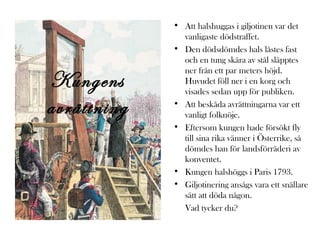 Kungens
avrättning

• Att halshuggas i giljotinen var det
vanligaste dödstraffet.
• Den dödsdömdes hals låstes fast
och en tung skära av stål släpptes
ner från ett par meters höjd.
Huvudet föll ner i en korg och
visades sedan upp för publiken.
• Att beskåda avrättningarna var ett
vanligt folknöje.
• Eftersom kungen hade försökt fly
till sina rika vänner i Österrike, så
dömdes han för landsförräderi av
konventet.
• Kungen halshöggs i Paris 1793.
• Giljotinering ansågs vara ett snällare
sätt att döda någon.
Vad tycker du?

 