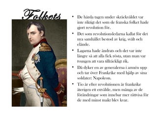 Folkets
besvikelse

• De hårda tagen under skräckväldet var
inte riktigt det som de franska folket hade
gjort revolution för.
• Det som revolutionsledarna kallat för det
nya samhället bestod av krig, svält och
elände.
• Lagarna hade ändrats och det var inte
längre så att alla fick rösta, utan man var
tvungen att vara tillräckligt rik.
• Då dyker en av generalerna i armén upp
och tar över Frankrike med hjälp av sina
soldater: Napoleon.
• Tio år efter revolutionen är frankrike
återigen ett envälde, men många av de
förändringar som innebar mer rättvisa för
de med minst makt blev kvar.

 