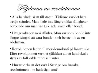 Följderna av revolutionen
• Alla betalade skatt till staten. Tidigare var det bara
tredje ståndet. Man hade inte längre olika rättigheter
beroende om man var t.ex. adelsman eller bonde.
• Livegenskapen avskaffades. Man var som bonde inte
längre tvingad att vara bunden och beroende av en
adelsman.
• Revolutionen leder till mer demokrati på längre sikt.
Efter revolutionen var det självklart att ett land skulle
styras av folkvalda representanter.
• Hur tror du att det varit i Sverige om franska
revolutionen inte hade ägt rum?

 